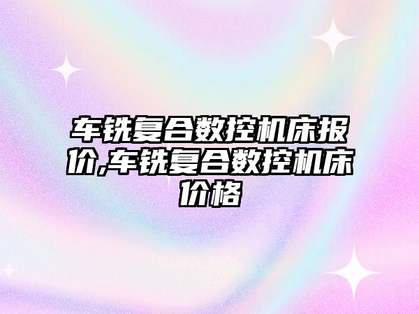 車銑復合數控機床報價,車銑復合數控機床價格