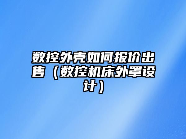 數控外殼如何報價出售（數控機床外罩設計）