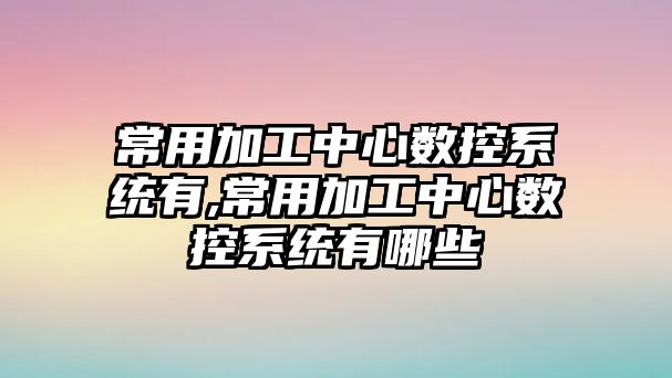 常用加工中心數控系統有,常用加工中心數控系統有哪些