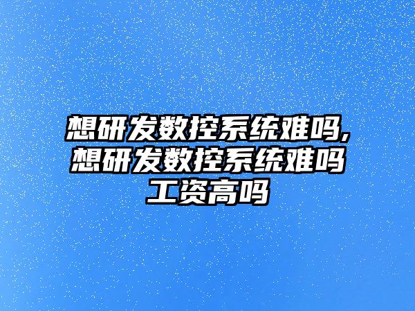 想研發數控系統難嗎,想研發數控系統難嗎工資高嗎