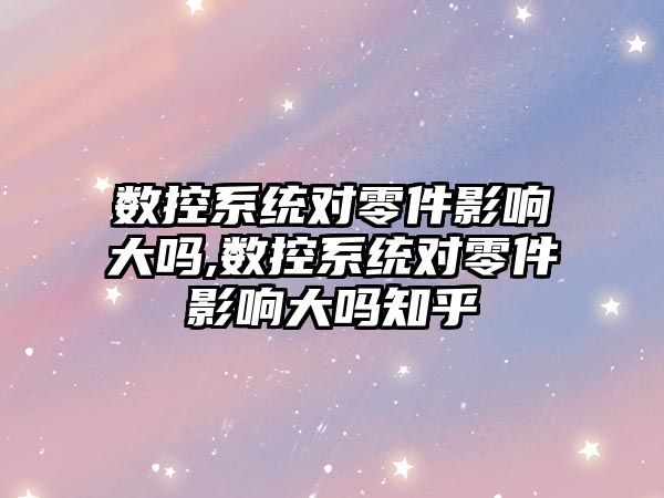 數控系統對零件影響大嗎,數控系統對零件影響大嗎知乎