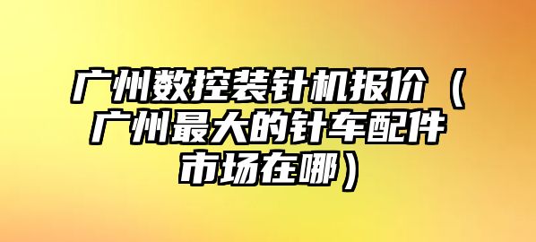 廣州數控裝針機報價（廣州最大的針車配件市場在哪）