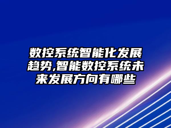 數控系統智能化發展趨勢,智能數控系統未來發展方向有哪些