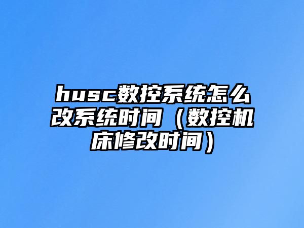 husc數控系統怎么改系統時間（數控機床修改時間）