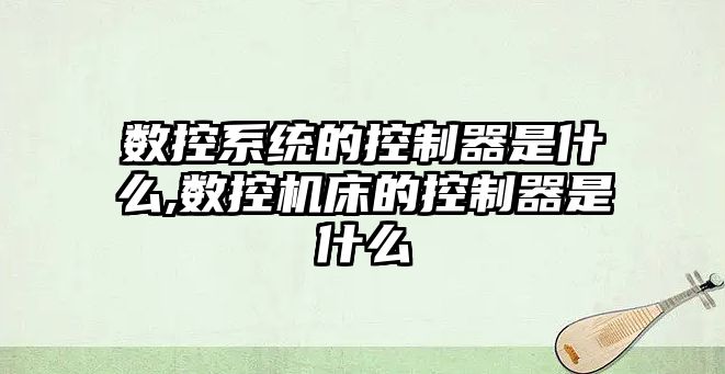 數控系統的控制器是什么,數控機床的控制器是什么