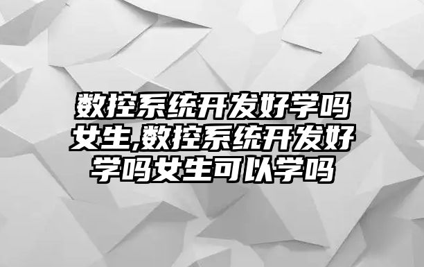 數控系統開發好學嗎女生,數控系統開發好學嗎女生可以學嗎