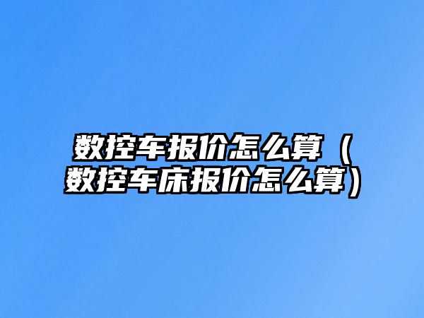 數控車報價怎么算（數控車床報價怎么算）