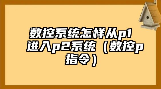 數(shù)控系統(tǒng)怎樣從p1進(jìn)入p2系統(tǒng)（數(shù)控p指令）