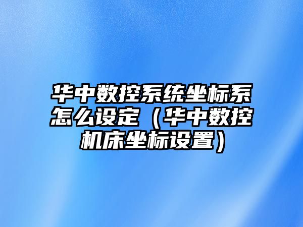 華中數控系統坐標系怎么設定（華中數控機床坐標設置）