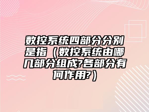 數控系統四部分分別是指（數控系統由哪幾部分組成?各部分有何作用?）