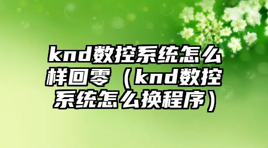 knd數(shù)控系統(tǒng)怎么樣回零（knd數(shù)控系統(tǒng)怎么換程序）