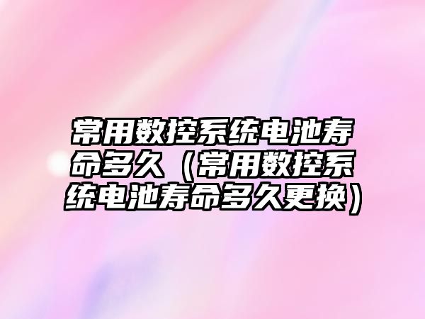 常用數控系統電池壽命多久（常用數控系統電池壽命多久更換）