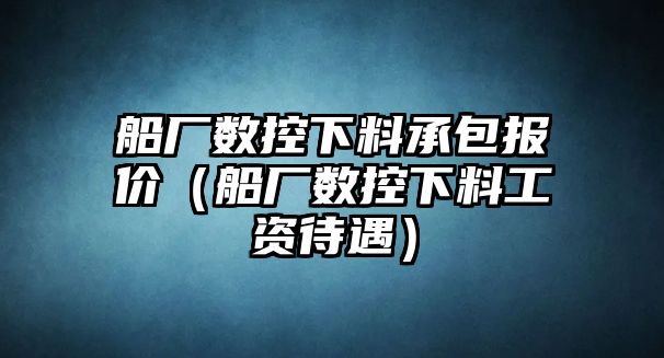 船廠數(shù)控下料承包報價（船廠數(shù)控下料工資待遇）