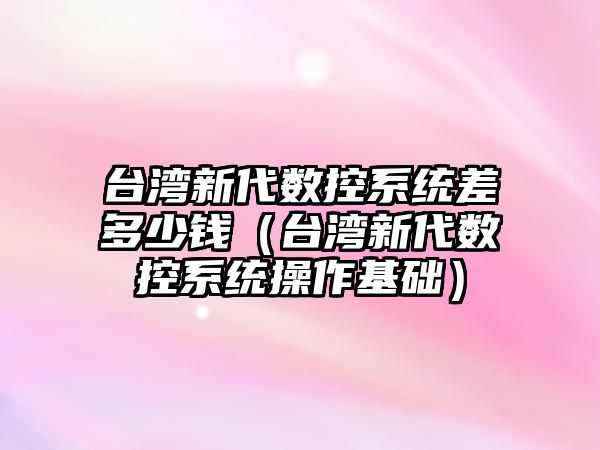 臺灣新代數控系統差多少錢（臺灣新代數控系統操作基礎）