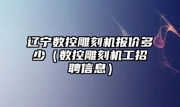 遼寧數控雕刻機報價多少（數控雕刻機工招聘信息）