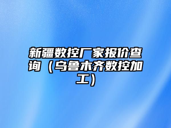 新疆數控廠家報價查詢（烏魯木齊數控加工）