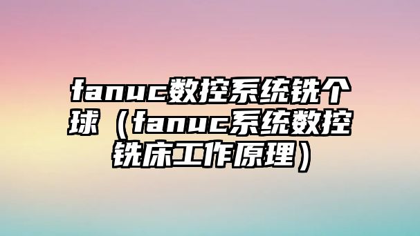 fanuc數(shù)控系統(tǒng)銑個球（fanuc系統(tǒng)數(shù)控銑床工作原理）