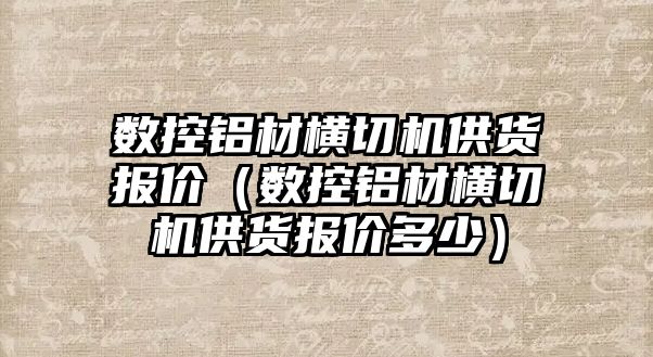 數控鋁材橫切機供貨報價（數控鋁材橫切機供貨報價多少）