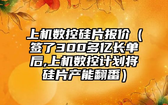 上機數控硅片報價（簽了300多億長單后,上機數控計劃將硅片產能翻番）