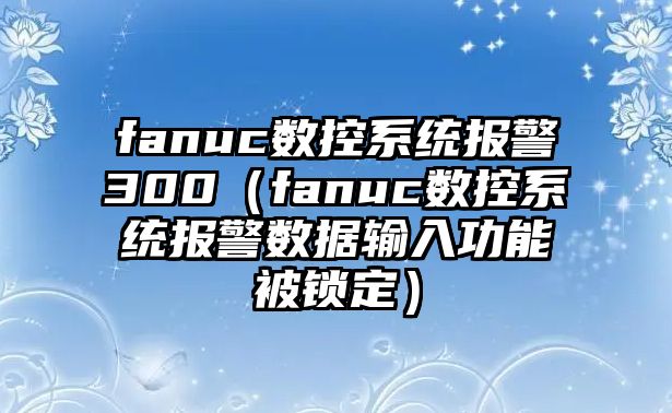 fanuc數(shù)控系統(tǒng)報(bào)警300（fanuc數(shù)控系統(tǒng)報(bào)警數(shù)據(jù)輸入功能被鎖定）