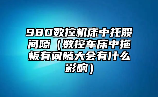 980數控機床中托般間隙（數控車床中拖板有間隙大會有什么影響）