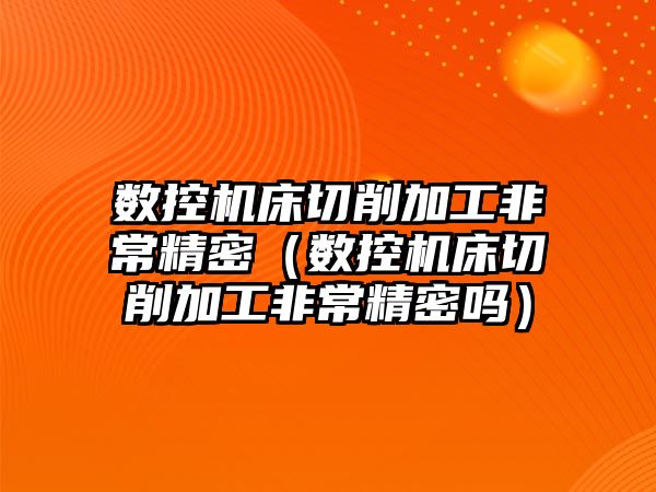 數控機床切削加工非常精密（數控機床切削加工非常精密嗎）