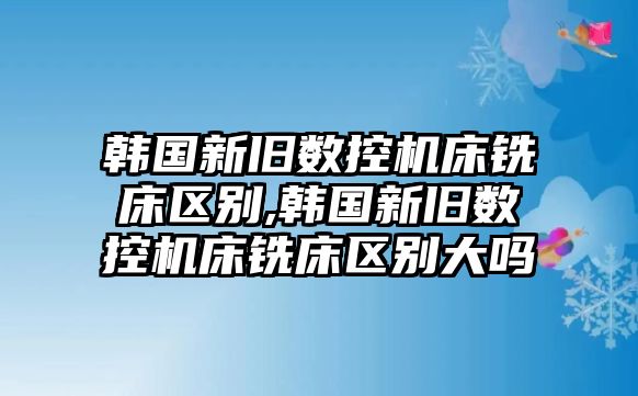 韓國(guó)新舊數(shù)控機(jī)床銑床區(qū)別,韓國(guó)新舊數(shù)控機(jī)床銑床區(qū)別大嗎