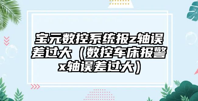 寶元數控系統報z軸誤差過大（數控車床報警x軸誤差過大）