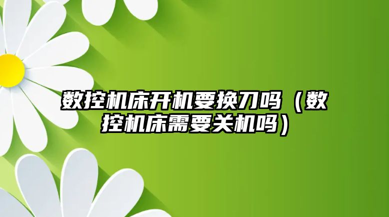 數控機床開機要換刀嗎（數控機床需要關機嗎）