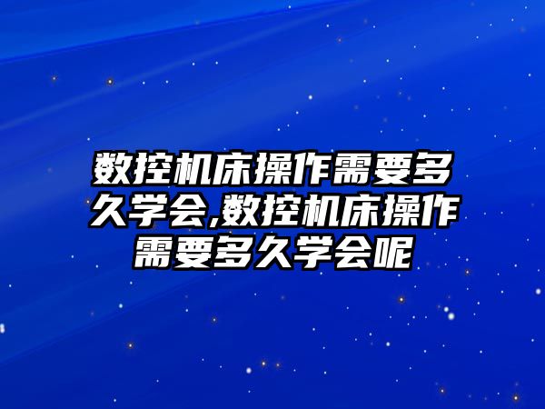 數控機床操作需要多久學會,數控機床操作需要多久學會呢